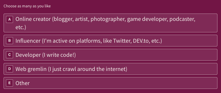 Respondents could choose to identify as one or more of the categories: "Developer (I write code!)", " Online creator (blogger, artist, photographer, game developer, podcaster, etc.)", "Influencer (I'm active on platforms, like Twitter, DEV.to, etc.)", "Web gremlin (I just crawl around the internet", and/or "Other" (a custom written response).